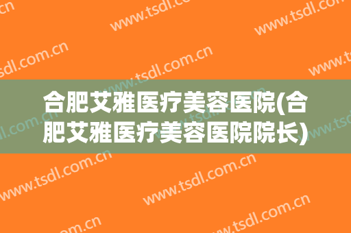 合肥艾雅医疗美容医院(合肥艾雅医疗美容医院院长)