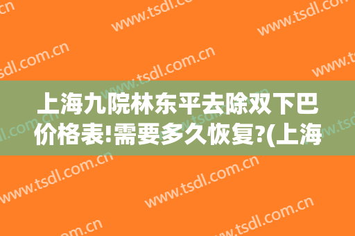 上海九院林东平去除双下巴价格表!需要多久恢复?(上海九院抽脂双下巴)