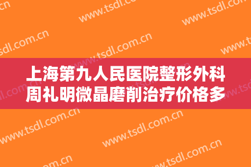 上海第九人民医院整形外科周礼明微晶磨削治疗价格多少钱?好不好?