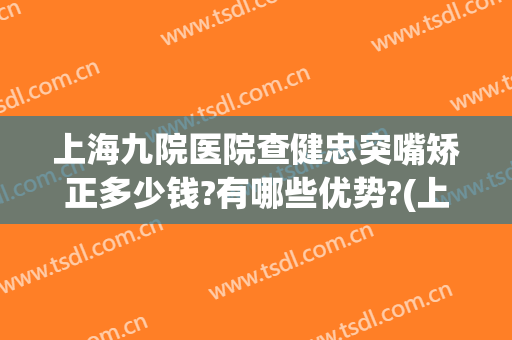 上海九院医院查健忠突嘴矫正多少钱?有哪些优势?(上海九院矫正牙齿大概多少钱)