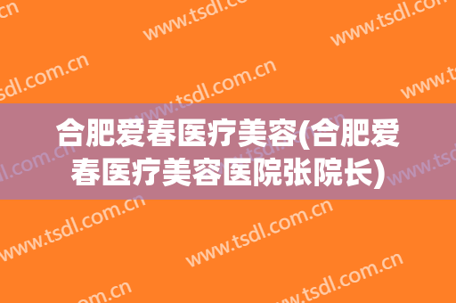 合肥爱春医疗美容(合肥爱春医疗美容医院张院长)