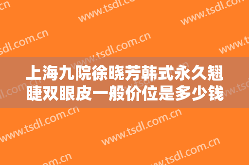 上海九院徐晓芳韩式永久翘睫双眼皮一般价位是多少钱?多长时间恢复?