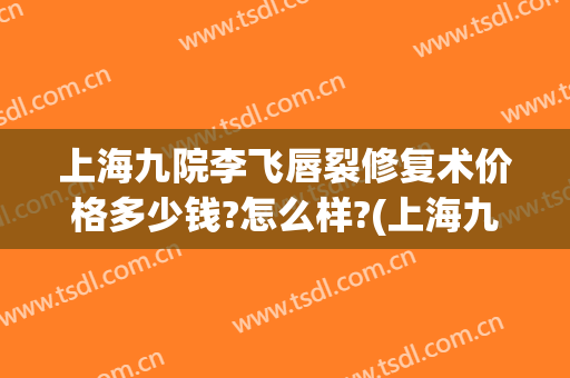 上海九院李飞唇裂修复术价格多少钱?怎么样?(上海九院做唇裂手术最好的专家是哪一位)