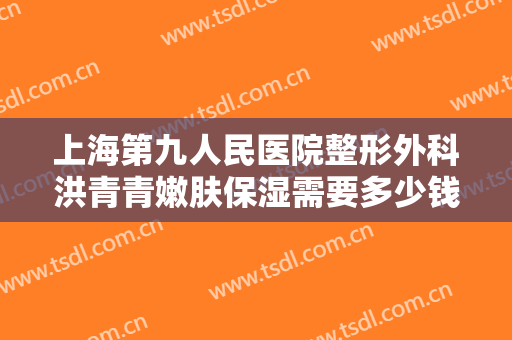 上海第九人民医院整形外科洪青青嫩肤保湿需要多少钱?需要多久恢复?