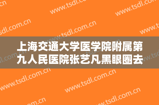 上海交通大学医学院附属第九人民医院张艺凡黑眼圈去除一般价位是多少钱?有哪些优势?