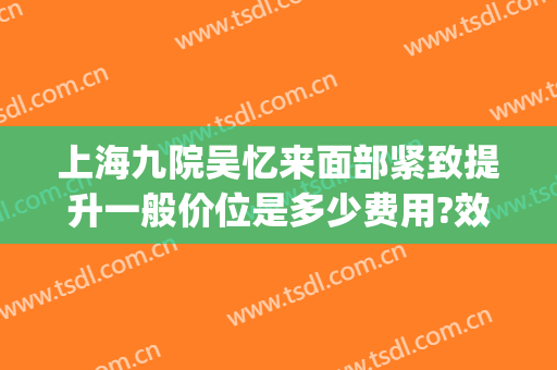上海九院吴忆来面部紧致提升一般价位是多少费用?效果怎么样?(上海九医院面部提升术怎么样)
