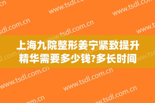 上海九院整形姜宁紧致提升精华需要多少钱?多长时间恢复?(上海九院整形进修条件)