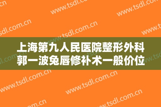 上海第九人民医院整形外科郭一波兔唇修补术一般价位是多少费用?好不好?