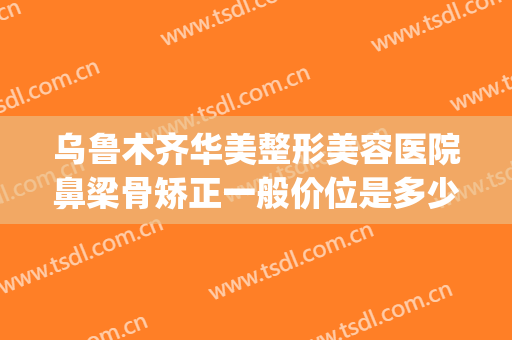 乌鲁木齐华美整形美容医院鼻梁骨矫正一般价位是多少钱?好不好?(乌鲁木齐整形美容医院费用)