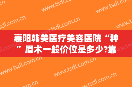 襄阳韩美医疗美容医院“种”眉术一般价位是多少?靠谱吗?(韩式植眉多少钱)
