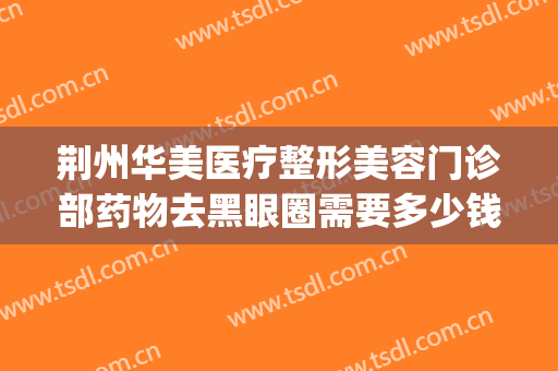 荆州华美医疗整形美容门诊部药物去黑眼圈需要多少钱?贵不贵?(荆州华美整形美容医院怎么样)