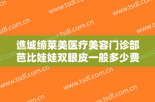 谯城缔莱美医疗美容门诊部芭比娃娃双眼皮一般多少费用?贵不贵?