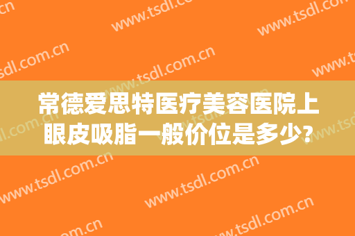 常德爱思特医疗美容医院上眼皮吸脂一般价位是多少?贵不贵?(常德爱思特医疗美容怎么样)