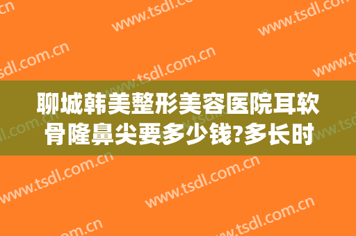 聊城韩美整形美容医院耳软骨隆鼻尖要多少钱?多长时间恢复?(耳软骨隆鼻子大概多少费用)
