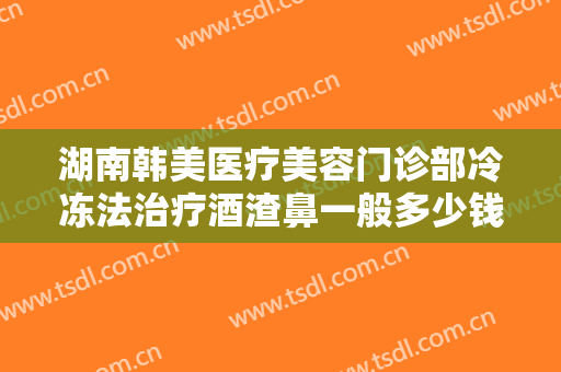 湖南韩美医疗美容门诊部冷冻法治疗酒渣鼻一般多少钱?好不好?