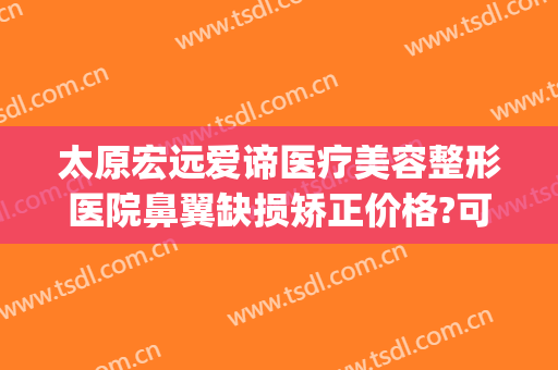 太原宏远爱谛医疗美容整形医院鼻翼缺损矫正价格?可靠吗?(太原薇美整形医院怎么样)