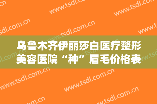 乌鲁木齐伊丽莎白医疗整形美容医院“种”眉毛价格表!好不好?(新疆伊丽莎白整形美容医院)