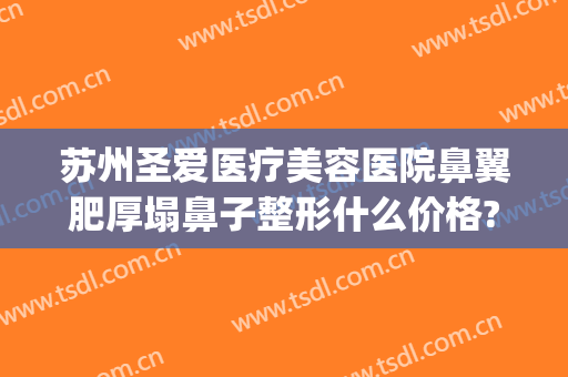 苏州圣爱医疗美容医院鼻翼肥厚塌鼻子整形什么价格?靠谱吗?(合肥哪家整形医院做鼻子好)