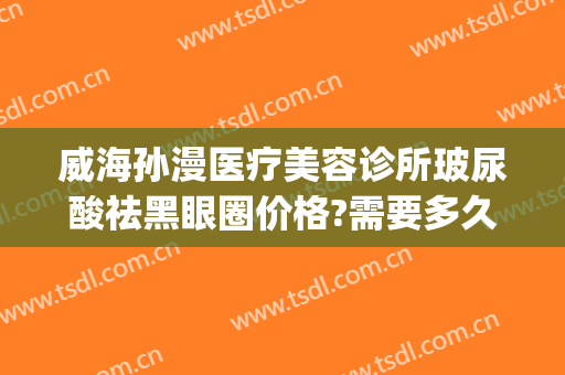 威海孙漫医疗美容诊所玻尿酸祛黑眼圈价格?需要多久恢复?(威海孙漫整形)