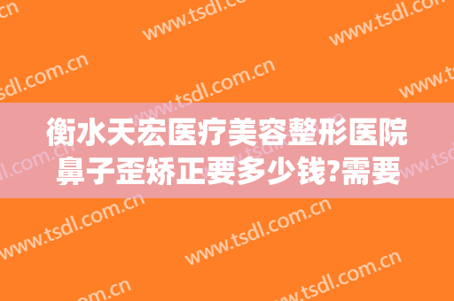 衡水天宏医疗美容整形医院鼻子歪矫正要多少钱?需要多久恢复?(衡水天宏整形怎么样)