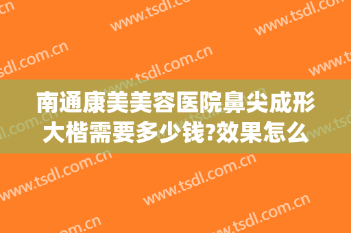 南通康美美容医院鼻尖成形大楷需要多少钱?效果怎么样?(南通康美整形医院医生)