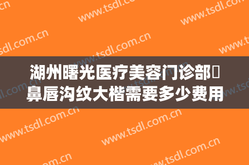 湖州曙光医疗美容门诊部袪鼻唇沟纹大楷需要多少费用?有哪些优势?(湖州曙光整形医院)