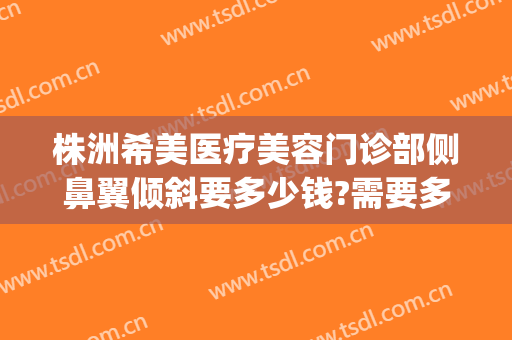 株洲希美医疗美容门诊部侧鼻翼倾斜要多少钱?需要多久恢复?(株洲希美医疗美容医生)