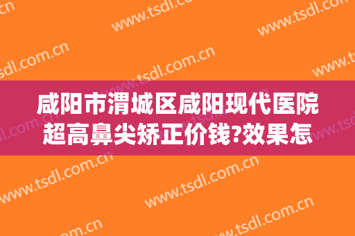 咸阳市渭城区咸阳现代医院超高鼻尖矫正价钱?效果怎么样?(咸阳最好的美容整形医院)