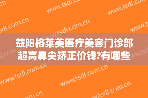 益阳格莱美医疗美容门诊部超高鼻尖矫正价钱?有哪些优势?(长沙公立整形医院隆鼻)