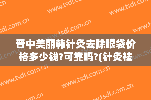 晋中美丽韩针灸去除眼袋价格多少钱?可靠吗?(针灸祛眼袋)