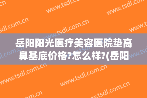 岳阳阳光医疗美容医院垫高鼻基底价格?怎么样?(岳阳市阳光医疗美容医院)