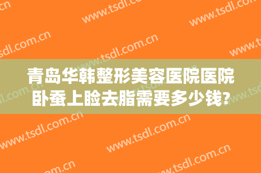 青岛华韩整形美容医院医院卧蚕上睑去脂需要多少钱?贵不贵?(美莱美容整形医院吸脂价格)