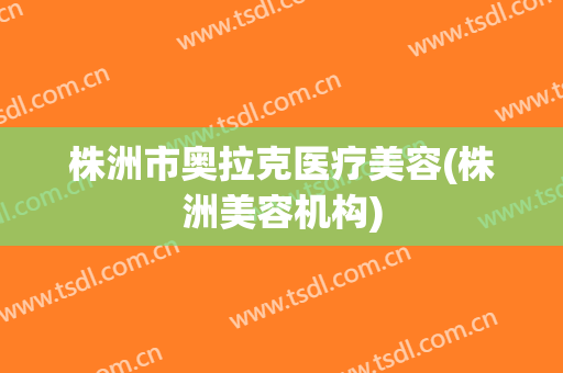 株洲市奥拉克医疗美容(株洲美容机构)