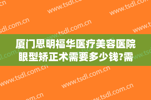 厦门思明福华医疗美容医院眼型矫正术需要多少钱?需要多久恢复?(厦门眼睛矫正去哪家医院)