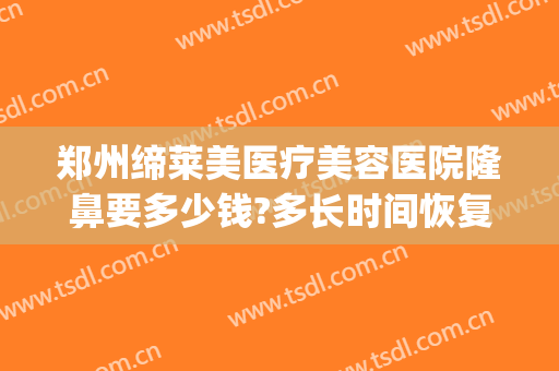 郑州缔莱美医疗美容医院隆鼻要多少钱?多长时间恢复?(郑州美莱医疗整形美容医院)