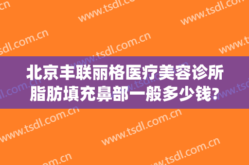 北京丰联丽格医疗美容诊所脂肪填充鼻部一般多少钱?怎么样?(面部填充整形医院)