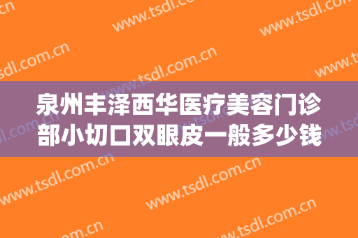 泉州丰泽西华医疗美容门诊部小切口双眼皮一般多少钱?有哪些优势?(泉州丰泽西华医疗美容门诊部价格表)