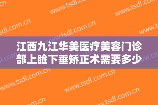 江西九江华美医疗美容门诊部上睑下垂矫正术需要多少费用?有哪些优势?