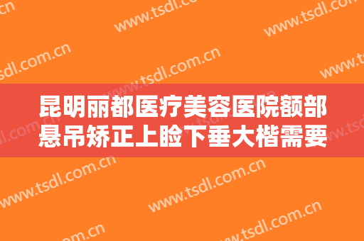 昆明丽都医疗美容医院额部悬吊矫正上睑下垂大楷需要多少钱?效果怎么样?