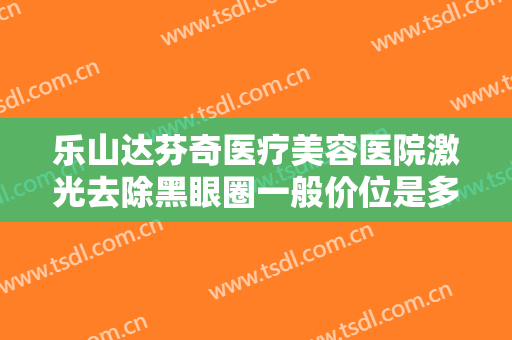 乐山达芬奇医疗美容医院激光去除黑眼圈一般价位是多少钱?有哪些优势?