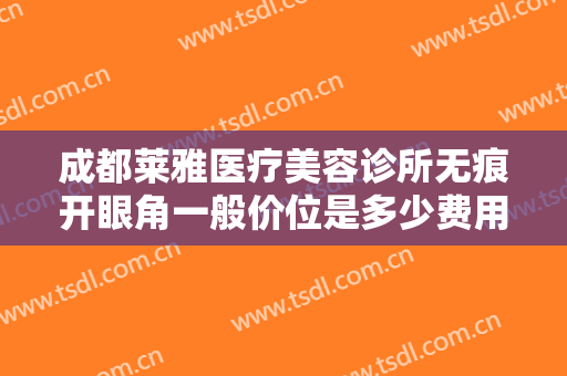 成都莱雅医疗美容诊所无痕开眼角一般价位是多少费用?需要多久恢复?