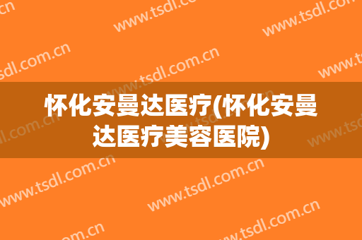 怀化安曼达医疗(怀化安曼达医疗美容医院)