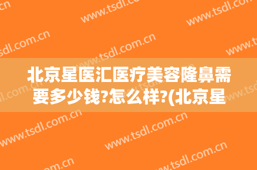 北京星医汇医疗美容隆鼻需要多少钱?怎么样?(北京星艺美容整形医院)