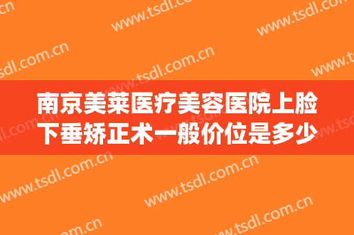 南京美莱医疗美容医院上脸下垂矫正术一般价位是多少费用?可靠吗?(脸矫正手术多少钱)