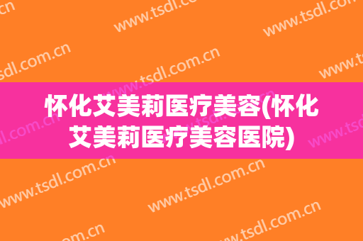 怀化艾美莉医疗美容(怀化艾美莉医疗美容医院)