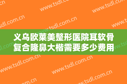 义乌欧莱美整形医院耳软骨复合隆鼻大楷需要多少费用?需要多久恢复?