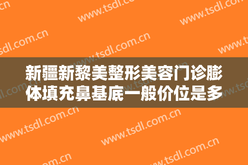新疆新黎美整形美容门诊膨体填充鼻基底一般价位是多少费用?多长时间恢复?