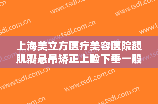 上海美立方医疗美容医院额肌瓣悬吊矫正上睑下垂一般价位是多少费用?可靠吗?