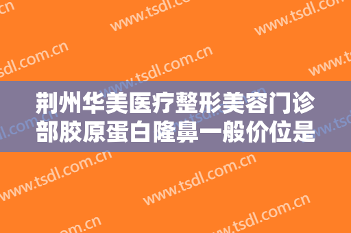 荆州华美医疗整形美容门诊部胶原蛋白隆鼻一般价位是多少?有哪些优势?