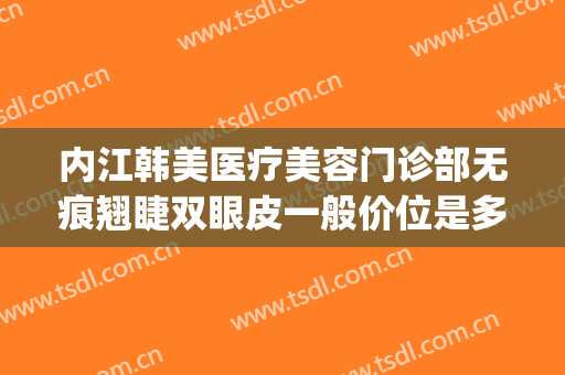 内江韩美医疗美容门诊部无痕翘睫双眼皮一般价位是多少钱?怎么样?(内江韩美整形美容医院正规吗)